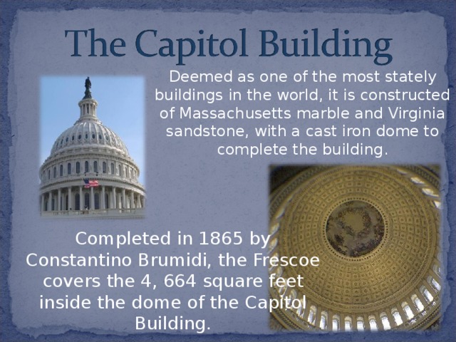 Deemed as one of the most stately buildings in the world, it is constructed of Massachusetts marble and Virginia sandstone, with a cast iron dome to complete the building. Completed in 1865 by Constantino Brumidi, the Frescoe covers the 4, 664 square feet inside the dome of the Capitol Building. 