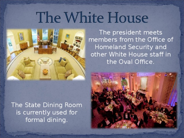 The president meets members from the Office of Homeland Security and other White House staff in the Oval Office. The State Dining Room is currently used for formal dining. 