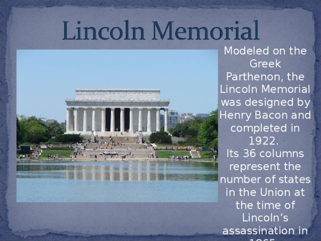 Modeled on the Greek Parthenon, the Lincoln Memorial was designed by Henry Bacon and completed in 1922. Its 36 columns represent the number of states in the Union at the time of Lincoln’s assassination in 1865.  