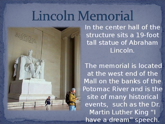 In the center hall of the structure sits a 19-foot tall statue of Abraham Lincoln.  The memorial is located at the west end of the Mall on the banks of the Potomac River and is the site of many historical events, such as the Dr. Martin Luther King “I have a dream” speech. 