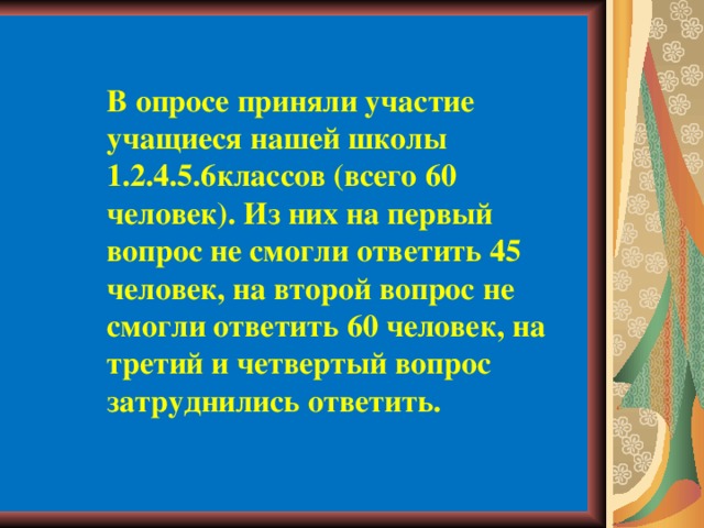 В опросе приняли участие учащиеся нашей школы 1.2.4.5.6классов (всего 60 человек). Из них на первый вопрос не смогли ответить 45 человек, на второй вопрос не смогли ответить 60 человек, на третий и четвертый вопрос затруднились ответить. 