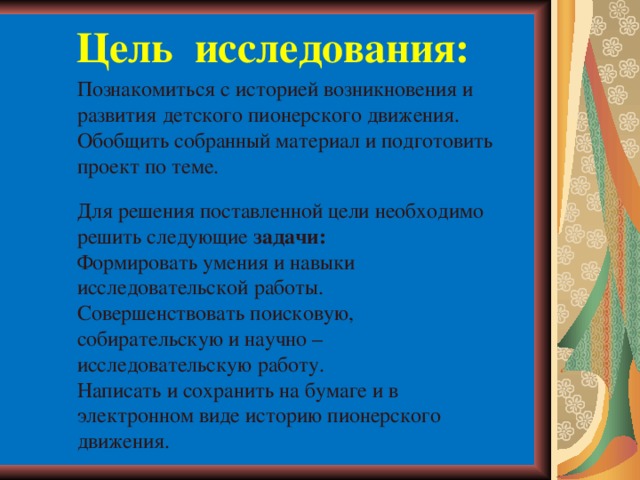 Цель исследования:   Познакомиться с историей возникновения и развития детского пионерского движения. Обобщить собранный материал и подготовить проект по теме. Для решения поставленной цели необходимо решить следующие задачи: Формировать умения и навыки исследовательской работы. Совершенствовать поисковую, собирательскую и научно – исследовательскую работу. Написать и сохранить на бумаге и в электронном виде историю пионерского движения.    