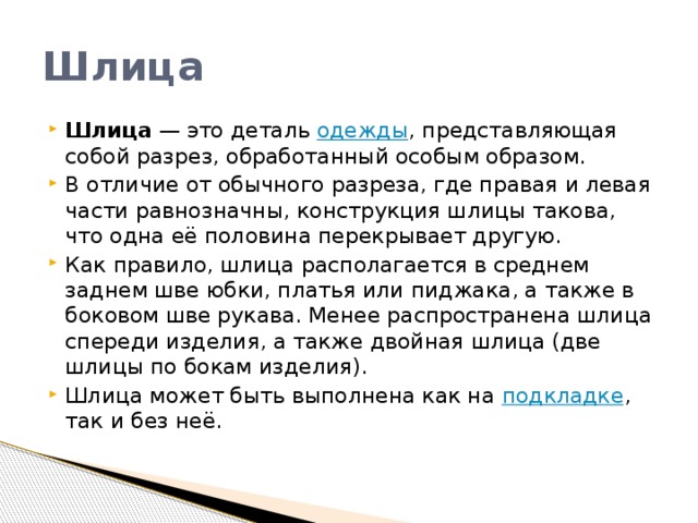 Шлица Шлица  — это деталь  одежды , представляющая собой разрез, обработанный особым образом. В отличие от обычного разреза, где правая и левая части равнозначны, конструкция шлицы такова, что одна её половина перекрывает другую. Как правило, шлица располагается в среднем заднем шве юбки, платья или пиджака, а также в боковом шве рукава. Менее распространена шлица спереди изделия, а также двойная шлица (две шлицы по бокам изделия). Шлица может быть выполнена как на  подкладке , так и без неё. 