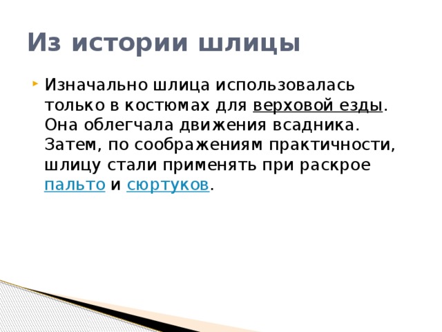 Из истории шлицы Изначально шлица использовалась только в костюмах для  верховой езды . Она облегчала движения всадника. Затем, по соображениям практичности, шлицу стали применять при раскрое  пальто  и  сюртуков . 