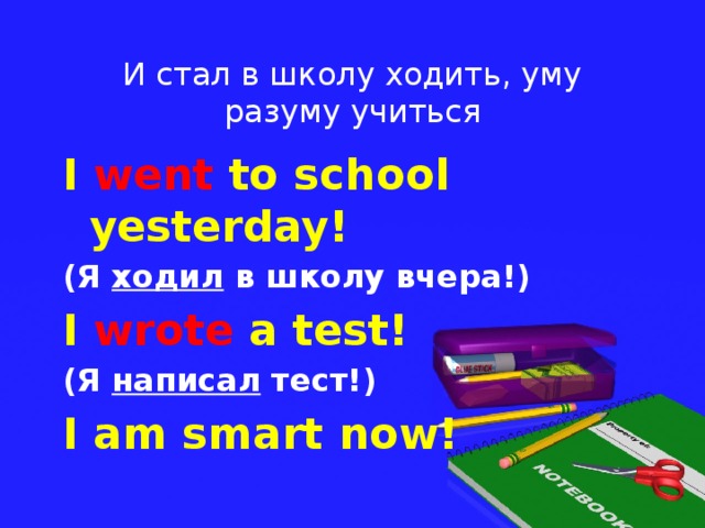 И стал в школу ходить, уму разуму учиться I went to school yesterday! (Я ходил в школу вчера!) I wrote a test! (Я написал тест!) I am smart now!