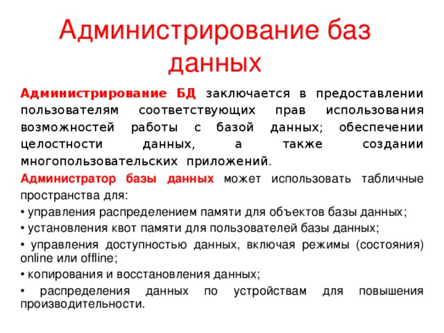 Администрирование баз данных Администрирование БД заключается в предоставлении пользователям соответствующих прав использования возможностей работы с базой данных; обеспечении целостности данных, а также создании многопользовательских приложений. Администратор базы данных может использовать табличные пространства для: • управления распределением памяти для объектов базы данных; • установления квот памяти для пользователей базы данных; • управления доступностью данных, включая режимы (состояния) online или offline; • копирования и восстановления данных; • распределения данных по устройствам для повышения производительности. 