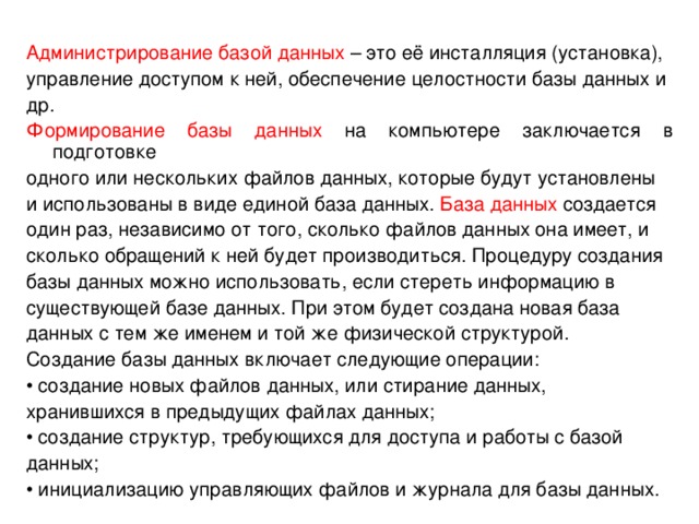 Администрирование базой данных – это её инсталляция (установка), управление доступом к ней, обеспечение целостности базы данных и др. Формирование базы данных на компьютере заключается в подготовке одного или нескольких файлов данных, которые будут установлены и использованы в виде единой база данных. База данных создается один раз, независимо от того, сколько файлов данных она имеет, и сколько обращений к ней будет производиться. Процедуру создания базы данных можно использовать, если стереть информацию в существующей базе данных. При этом будет создана новая база данных с тем же именем и той же физической структурой. Создание базы данных включает следующие операции: • создание новых файлов данных, или стирание данных, хранившихся в предыдущих файлах данных; • создание структур, требующихся для доступа и работы с базой данных; • инициализацию управляющих файлов и журнала для базы данных. 