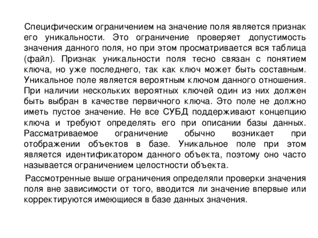  Специфическим ограничением на значение поля является признак его уникальности. Это ограничение проверяет допустимость значения данного поля, но при этом просматривается вся таблица (файл). Признак уникальности поля тесно связан с понятием ключа, но уже последнего, так как ключ может быть составным. Уникальное поле является вероятным ключом данного отношения. При наличии нескольких вероятных ключей один из них должен быть выбран в качестве первичного ключа. Это поле не должно иметь пустое значение. Не все СУБД поддерживают концепцию ключа и требуют определять его при описании базы данных. Рассматриваемое ограничение обычно возникает при отображении объектов в базе. Уникальное поле при этом является идентификатором данного объекта, поэтому оно часто называется ограничением целостности объекта.  Рассмотренные выше ограничения определяли проверки значения поля вне зависимости от того, вводится ли значение впервые или корректируются имеющиеся в базе данных значения. 