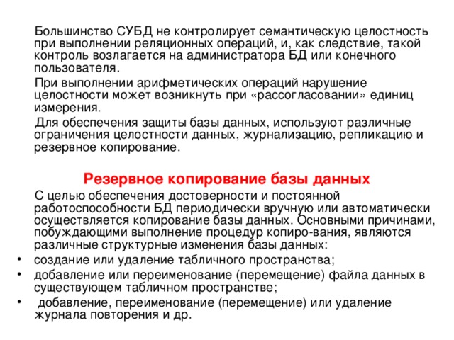  Большинство СУБД не контролирует семантическую целостность при выполнении реляционных операций, и, как следствие, такой контроль возлагается на администратора БД или конечного пользователя.  При выполнении арифметических операций нарушение целостности может возникнуть при «рассогласовании» единиц измерения.  Для обеспечения защиты базы данных, используют различные ограничения целостности данных, журнализацию, репликацию и резервное копирование. Резервное копирование базы данных  С целью обеспечения достоверности и постоянной работоспособности БД периодически вручную или автоматически осуществляется копирование базы данных. Основными причинами, побуждающими выполнение процедур копиро-вания, являются различные структурные изменения базы данных: создание или удаление табличного пространства; добавление или переименование (перемещение) файла данных в существующем табличном пространстве;  добавление, переименование (перемещение) или удаление журнала повторения и др. 
