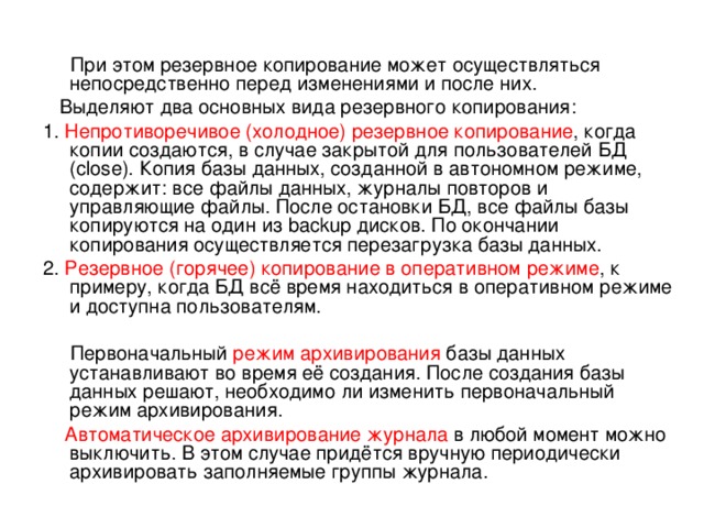  При этом резервное копирование может осуществляться непосредственно перед изменениями и после них.  Выделяют два основных вида резервного копирования: 1. Непротиворечивое (холодное) резервное копирование , когда копии создаются, в случае закрытой для пользователей БД (close). Копия базы данных, созданной в автономном режиме, содержит: все файлы данных, журналы повторов и управляющие файлы. После остановки БД, все файлы базы копируются на один из backup дисков. По окончании копирования осуществляется перезагрузка базы данных. 2. Резервное (горячее) копирование в оперативном режиме , к примеру, когда БД всё время находиться в оперативном режиме и доступна пользователям.  Первоначальный режим  архивирования базы данных устанавливают во время её создания. После создания базы данных решают, необходимо ли изменить первоначальный режим архивирования.  Автоматическое архивирование журнала в любой момент можно выключить. В этом случае придётся вручную периодически архивировать заполняемые группы журнала. 