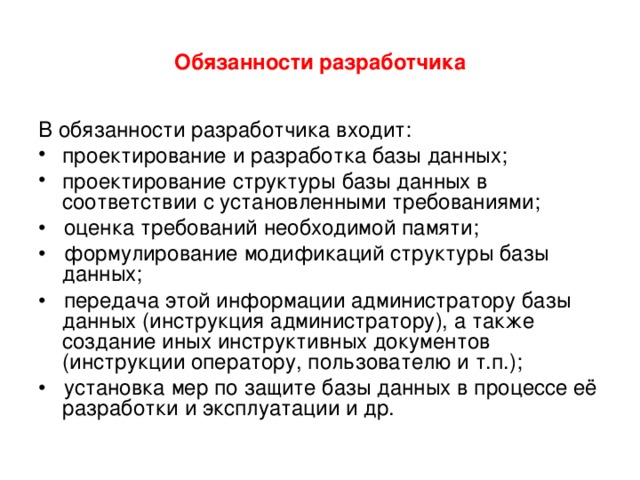 Обязанности разработчика В обязанности разработчика входит: проектирование и разработка базы данных; проектирование структуры базы данных в соответствии с установленными требованиями; • оценка требований необходимой памяти; • формулирование модификаций структуры базы данных; • передача этой информации администратору базы данных (инструкция администратору), а также создание иных инструктивных документов (инструкции оператору, пользователю и т.п.); • установка мер по защите базы данных в процессе её разработки и эксплуатации и др. 