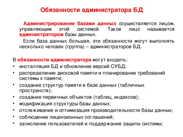 Обязанности администратора БД  Администрирование базами данных осуществляется лицом, управляющим этой системой. Такое лицо называется администратором базы данных.  Если база данных большая, эти обязанности могут выполнять несколько человек (группа) – администраторов БД. В обязанности администратора могут входить: инсталляция БД и обновление версий СУБД; распределение дисковой памяти и планирование требований системы к памяти; создание структур памяти в базе данных (табличных пространств); создание первичных объектов (таблиц, индексов); модификация структуры базы данных; отслеживание и оптимизация производительности базы данных; соблюдение лицензионных соглашений; зачисление пользователей и поддержание защиты системы; 