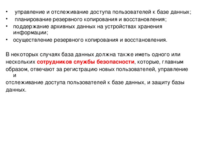  управление и отслеживание доступа пользователей к базе данных;  планирование резервного копирования и восстановления; поддержание архивных данных на устройствах хранения информации; осуществление резервного копирования и восстановления. В некоторых случаях база данных должна также иметь одного или нескольких сотрудников службы безопасности , которые, главным образом, отвечают за регистрацию новых пользователей, управление и отслеживание доступа пользователей к базе данных, и защиту базы данных. 