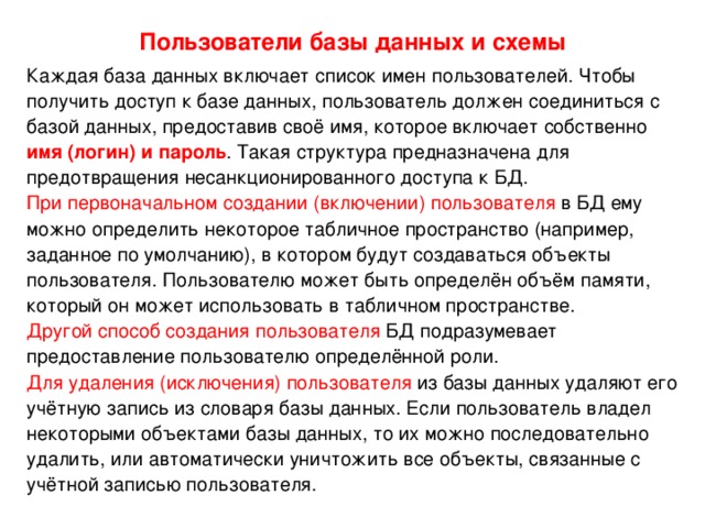 Пользователи базы данных и схемы Каждая база данных включает список имен пользователей. Чтобы получить доступ к базе данных, пользователь должен соединиться с базой данных, предоставив своё имя, которое включает собственно имя (логин) и пароль . Такая структура предназначена для предотвращения несанкционированного доступа к БД. При первоначальном создании (включении) пользователя в БД ему можно определить некоторое табличное пространство (например, заданное по умолчанию), в котором будут создаваться объекты пользователя. Пользователю может быть определён объём памяти, который он может использовать в табличном пространстве. Другой способ создания  пользователя БД подразумевает предоставление пользователю определённой роли. Для удаления (исключения) пользователя из базы данных удаляют его учётную запись из словаря базы данных. Если пользователь владел некоторыми объектами базы данных, то их можно последовательно удалить, или автоматически уничтожить все объекты, связанные с учётной записью пользователя. 
