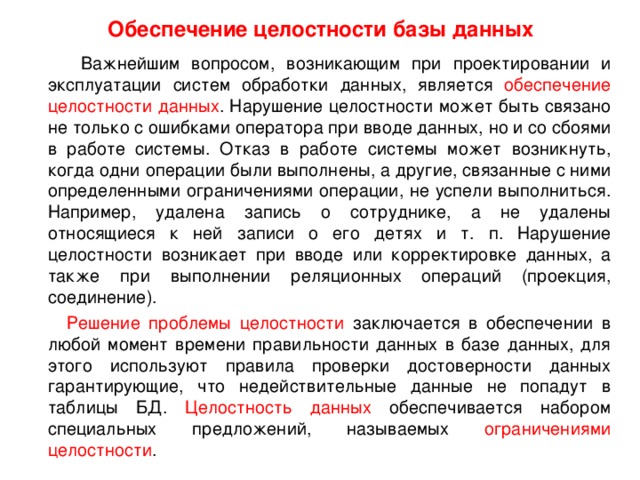 Обеспечение целостности базы данных  Важнейшим вопросом, возникающим при проектировании и эксплуатации систем обработки данных, является обеспечение целостности данных . Нарушение целостности может быть связано не только с ошибками оператора при вводе данных, но и со сбоями в работе системы. Отказ в работе системы может возникнуть, когда одни операции были выполнены, а другие, связанные с ними определенными ограничениями операции, не успели выполниться. Например, удалена запись о сотруднике, а не удалены относящиеся к ней записи о его детях и т. п. Нарушение целостности возникает при вводе или корректировке данных, а также при выполнении реляционных операций (проекция, соединение).  Решение проблемы целостности заключается в обеспечении в любой момент времени правильности данных в базе данных, для этого используют правила проверки достоверности данных гарантирующие, что недействительные данные не попадут в таблицы БД. Целостность данных обеспечивается набором специальных предложений, называемых ограничениями целостности . 