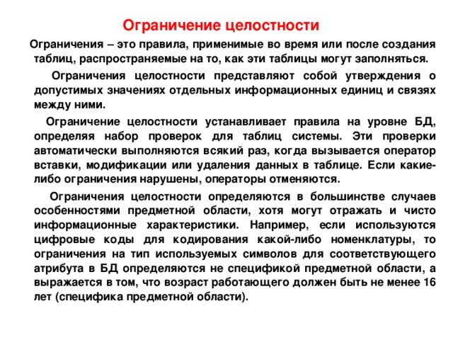 Ограничение целостности   Ограничения – это правила, применимые во время или после создания таблиц, распространяемые на то, как эти таблицы могут заполняться.  Ограничения целостности представляют собой утверждения о допустимых значениях отдельных информационных единиц и связях между ними.  Ограничение целостности устанавливает правила на уровне БД, определяя набор проверок для таблиц системы. Эти проверки автоматически выполняются всякий раз, когда вызывается оператор вставки, модификации или удаления данных в таблице. Если какие-либо ограничения нарушены, операторы отменяются.  Ограничения целостности определяются в большинстве случаев особенностями предметной области, хотя могут отражать и чисто информационные характеристики. Например, если используются цифровые коды для кодирования какой-либо номенклатуры, то ограничения на тип используемых символов для соответствующего атрибута в БД определяются не спецификой предметной области, а выражается в том, что возраст работающего должен быть не менее 16 лет (специфика предметной области). 