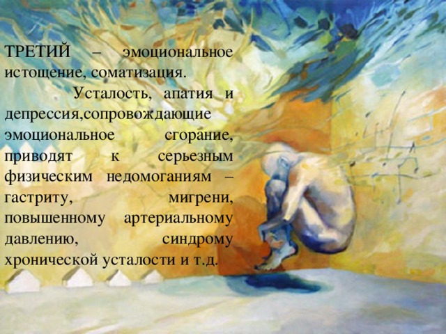 ТРЕТИЙ – эмоциональное истощение, соматизация.  Усталость, апатия и депрессия,сопровождающие эмоциональное сгорание, приводят к серьезным физическим недомоганиям – гастриту, мигрени, повышенному артериальному давлению, синдрому хронической усталости и т.д. 