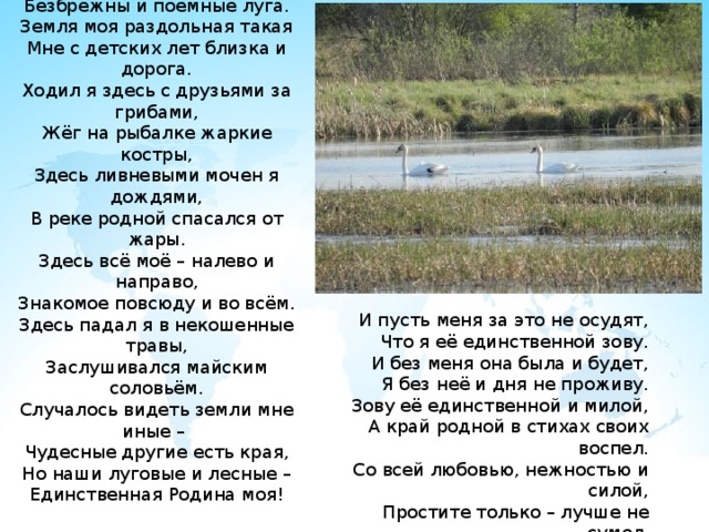ВЗГЯНИ ВОКРУГ  Леса мои прохладные без края,  Безбрежны и поемные луга.  Земля моя раздольная такая  Мне с детских лет близка и дорога.  Ходил я здесь с друзьями за грибами,  Жёг на рыбалке жаркие костры,  Здесь ливневыми мочен я дождями,  В реке родной спасался от жары.  Здесь всё моё – налево и направо,  Знакомое повсюду и во всём.  Здесь падал я в некошенные травы,  Заслушивался майским соловьём.  Случалось видеть земли мне иные –  Чудесные другие есть края,  Но наши луговые и лесные –  Единственная Родина моя!   И пусть меня за это не осудят,  Что я её единственной зову.  И без меня она была и будет,  Я без неё и дня не проживу.  Зову её единственной и милой,  А край родной в стихах своих воспел.  Со всей любовью, нежностью и силой,  Простите только – лучше не сумел.   Ю. Некрасов   