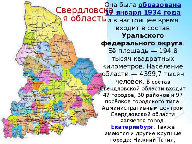 Свердловская область Свердловская область  располагается в Российской Федерации. Она была  образована 17 января 1934 года  и в настоящее время входит в состав Уральского федерального округа . Её площадь — 194,8 тысяч квадратных километров. Население области — 4399,7 тысяч человек. В состав Свердловской области входит 47 городов, 30 районов и 97 посёлков городского типа. Административным центром Свердловской области является город  Екатеринбург . Также имеются и другие крупные города: Нижний Тагил, Каменск-Уральский, Первоуральск, Серов и Асбест. 
