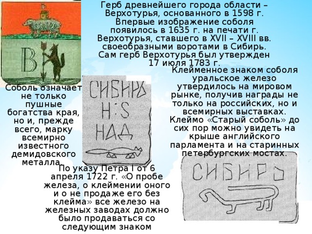 Герб древнейшего города области – Верхотурья, основанного в 1598 г. Впервые изображение соболя появилось в 1635 г. на печати г. Верхотурья, ставшего в XVII – XVIII вв. своеобразными воротами в Сибирь. Сам герб Верхотурья был утвержден 17 июля 1783 г. Клейменное знаком соболя уральское железо утвердилось на мировом рынке, получив награды не только на российских, но и всемирных выставках.  Клеймо «Старый соболь» до сих пор можно увидеть на крыше английского парламента и на старинных петербургских мостах. Соболь означает не только пушные богатства края, но и, прежде всего, марку всемирно известного демидовского металла. По указу Петра I от 6 апреля 1722 г. «О пробе железа, о клеймении оного и о не продаже его без клейма» все железо на железных заводах должно было продаваться со следующим знаком 