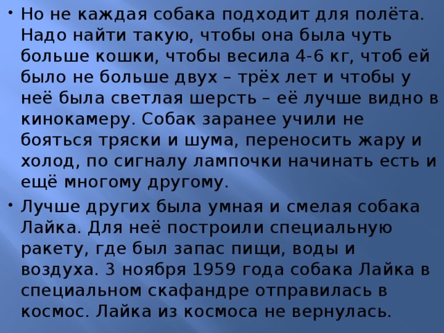 Но не каждая собака подходит для полёта. Надо найти такую, чтобы она была чуть больше кошки, чтобы весила 4-6 кг, чтоб ей было не больше двух – трёх лет и чтобы у неё была светлая шерсть – её лучше видно в кинокамеру. Собак заранее учили не бояться тряски и шума, переносить жару и холод, по сигналу лампочки начинать есть и ещё многому другому. Лучше других была умная и смелая собака Лайка. Для неё построили специальную ракету, где был запас пищи, воды и воздуха. 3 ноября 1959 года собака Лайка в специальном скафандре отправилась в космос. Лайка из космоса не вернулась. 