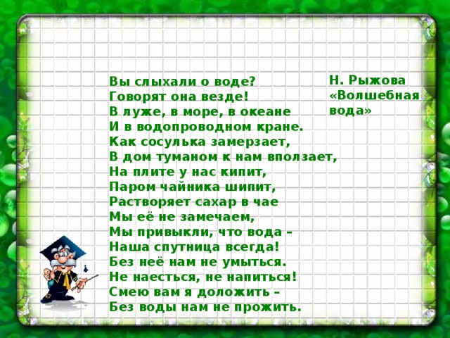   Н. Рыжова «Волшебная вода» Вы слыхали о воде?  Говорят она везде!  В луже, в море, в океане  И в водопроводном кране.  Как сосулька замерзает,  В дом туманом к нам вползает,  На плите у нас кипит,  Паром чайника шипит,  Растворяет сахар в чае  Мы её не замечаем,  Мы привыкли, что вода –  Наша спутница всегда!  Без неё нам не умыться.  Не наесться, не напиться!  Смею вам я доложить –  Без воды нам не прожить. 