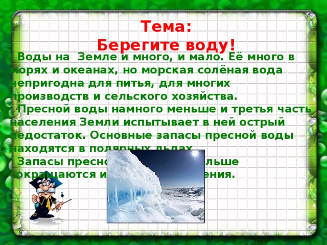 Тема: Берегите воду!  Воды на Земле и много, и мало. Её много в морях и океанах, но морская солёная вода непригодна для питья, для многих производств и сельского хозяйства.  Пресной воды намного меньше и третья часть населения Земли испытывает в ней острый недостаток. Основные запасы пресной воды находятся в полярных льдах.  Запасы пресной воды ещё больше сокращаются из-за их загрязнения. 