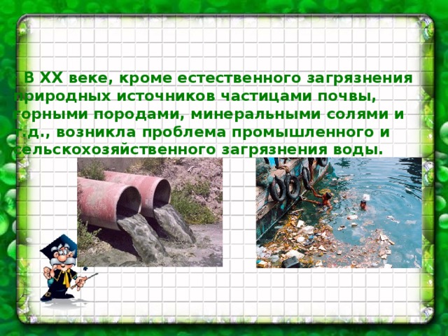    В ХХ веке, кроме естественного загрязнения природных источников частицами почвы, горными породами, минеральными солями и т.д., возникла проблема промышленного и сельскохозяйственного загрязнения воды. 