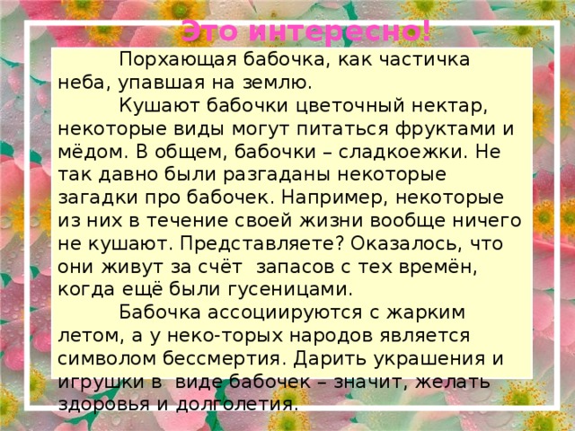  Это интересно!  Порхающая бабочка, как частичка неба, упавшая на землю.  Кушают бабочки цветочный нектар, некоторые виды могут питаться фруктами и мёдом. В общем, бабочки – сладкоежки. Не так давно были разгаданы некоторые загадки про бабочек. Например, некоторые из них в течение своей жизни вообще ничего не кушают. Представляете? Оказалось, что они живут за счёт запасов с тех времён, когда ещё были гусеницами.  Бабочка ассоциируются с жарким летом, а у неко-торых народов является символом бессмертия. Дарить украшения и игрушки в виде бабочек – значит, желать здоровья и долголетия. 