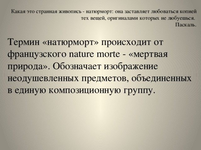  Какая это странная живопись - натюрморт: она заставляет любоваться копией тех вещей, оригиналами которых не любуешься.  Паскаль .   Термин «натюрморт» происходит от французского nature morte - «мертвая природа». Обозначает изображение неодушевленных предметов, объединенных в единую композиционную группу. 