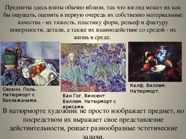 Предметы здесь взяты обычно вблизи, так что взгляд может их как бы ощущать, оценить в первую очередь их собственно материальные качества - их тяжесть, пластику форм, рельеф и фактуру поверхности, детали, а также их взаимодействие со средой - их жизнь в среде. Калф, Виллем. Натюрморт. Сезанн, Поль. Натюрморт с баклажанами. Ван Гог, Винсент Виллем. Натюрморт с ирисами. В натюрморте художник не просто изображает предмет, но посредством их выражает свое представление действительности, решает разнообразные эстетические задачи. 