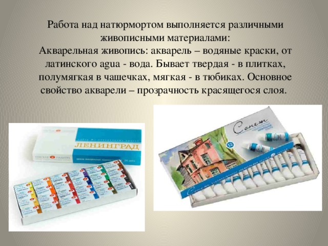 Работа над натюрмортом выполняется различными живописными материалами:  Акварельная живопись: акварель – водяные краски, от латинского agua - вода. Бывает твердая - в плитках, полумягкая в чашечках, мягкая - в тюбиках. Основное свойство акварели – прозрачность красящегося слоя. 
