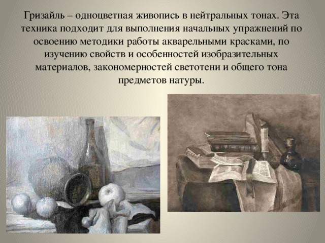 Гризайль – одноцветная живопись в нейтральных тонах. Эта техника подходит для выполнения начальных упражнений по освоению методики работы акварельными красками, по изучению свойств и особенностей изобразительных материалов, закономерностей светотени и общего тона предметов натуры. 