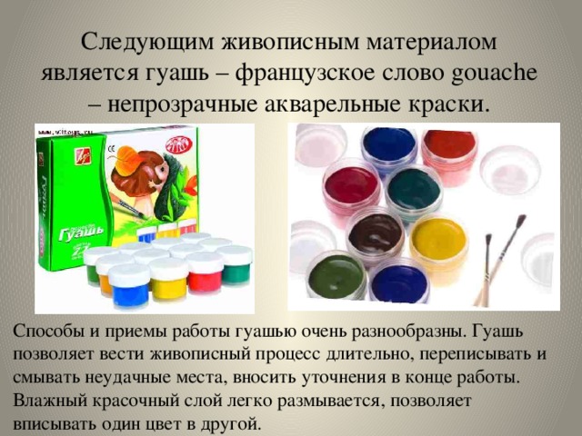 Следующим живописным материалом является гуашь – французское слово gouache – непрозрачные акварельные краски. Способы и приемы работы гуашью очень разнообразны. Гуашь позволяет вести живописный процесс длительно, переписывать и смывать неудачные места, вносить уточнения в конце работы. Влажный красочный слой легко размывается, позволяет вписывать один цвет в другой. 