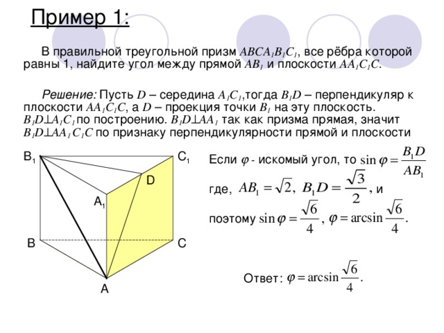 Пример 1: В правильной треугольной призм ABCA 1 B 1 C 1 , все рёбра которой равны 1, найдите угол между прямой AB 1 и плоскости AA 1 C 1 C . Решение: Пусть D – середина A 1 C 1 ,тогда B 1 D – перпендикуляр к плоскости AA 1 C 1 C , а D – проекция точки B 1 на эту плоскость. B 1 D  A 1 C 1 по построению. B 1 D  AA 1 так как призма прямая, значит B 1 D  AA 1 C 1 C по признаку перпендикулярности прямой и плоскости B 1 C 1 Если  - искомый угол, то где,    и поэтому D A 1 B C Ответ: A 