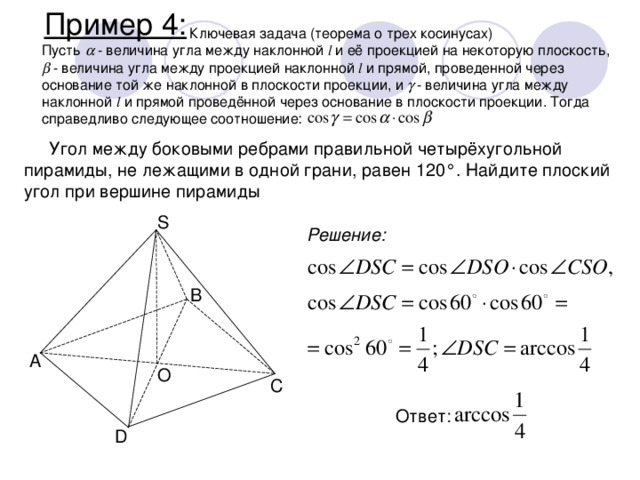 Пример 4:    Ключевая задача (теорема о трех косинусах) Пусть   - величина угла между наклонной l и её проекцией на некоторую плоскость,   - величина угла между проекцией наклонной l и прямой, проведенной через основание той же наклонной в плоскости проекции, и   - величина угла между наклонной l и прямой проведённой через основание в плоскости проекции. Тогда справедливо следующее соотношение: Угол между боковыми ребрами правильной четырёхугольной пирамиды, не лежащими в одной грани, равен 120°. Найдите плоский угол при вершине пирамиды S Решение: B A O C Ответ: D 