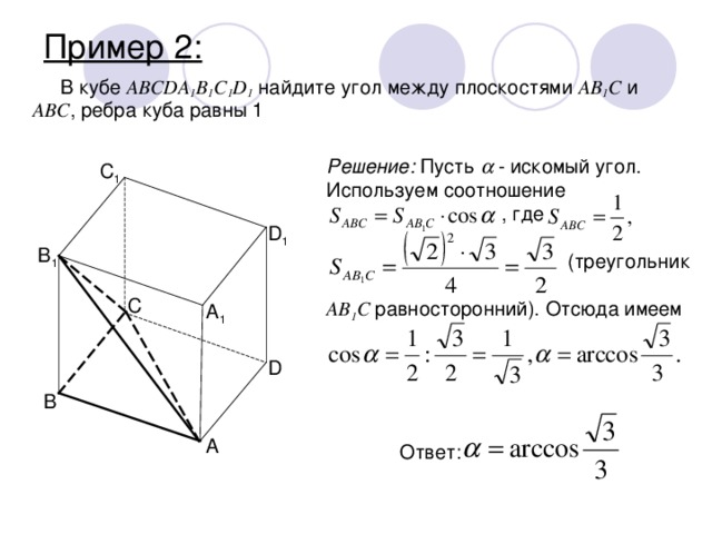 Пример 2: В кубе ABCDA 1 B 1 C 1 D 1 найдите угол между плоскостями AB 1 C и ABC , ребра куба равны 1 Решение: Пусть  - искомый угол. Используем соотношение     , где           (треугольник       AB 1 C равносторонний). Отсюда имеем C 1 D 1 B 1 C A 1 D B A Ответ: 