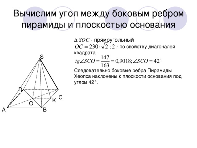 Вычислим угол между боковым ребром пирамиды и плоскостью основания ∆ SОС - прямоугольный     - по свойству диагоналей квадрата. Следовательно боковые ребра Пирамиды Хеопса наклонены к плоскости основания под углом 42°. S D C K O A B 