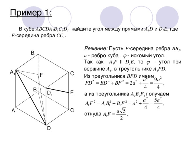 Пример 1: В кубе ABCDA 1 B 1 С 1 D 1 найдите угол между прямыми A 1 D и D 1 E , где Е -середина ребра CC 1 .  Решение: Пусть F -середина ребра BB 1 , а - ребро куба ,  - искомый угол. Так как A 1 F || D 1 E , то   - угол при вершине A 1 , в треугольнике A 1 FD . Из треугольника BFD имеем B 1 A 1 C 1 F B E D 1 a из треугольника A 1 B 1 F 1 получаем C A откуда D 