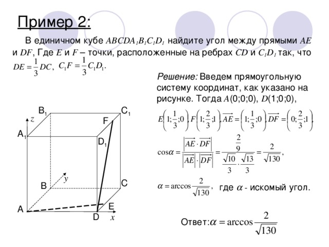 Пример 2: В единичном кубе ABCDA 1 B 1 С 1 D 1 найдите угол между прямыми AE и DF , Где E и F – точки, расположенные на ребрах CD и C 1 D 1  так, что Решение: Введем прямоугольную систему координат, как указано на рисунке. Тогда A (0;0;0), D (1;0;0), B 1 C 1 z F A 1 D 1 y C B где  - искомый угол. E A D x Ответ: 