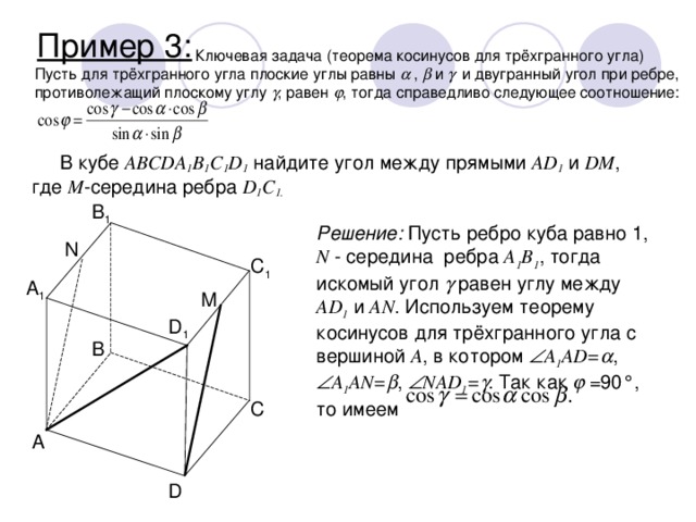 Пример 3:    Ключевая задача (теорема косинусов для трёхгранного угла) Пусть для трёхгранного угла плоские углы равны   ,  и   и двугранный угол при ребре, противолежащий плоскому углу  , равен  , тогда справедливо следующее соотношение: В кубе ABCDA 1 B 1 C 1 D 1 найдите угол между прямыми AD 1 и DM , где M -середина ребра D 1 C 1. B 1 Решение: Пусть ребро куба равно 1, N - середина ребра A 1 B 1 , тогда искомый угол  равен углу между AD 1 и AN . Используем теорему косинусов для трёхгранного угла с вершиной A , в котором  A 1 AD=  ,  A 1 AN=  ,  NAD 1 =  . Так как   =90°, то имеем N C 1 A 1 M D 1 B C A D 