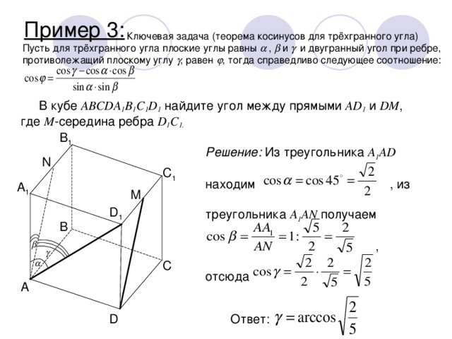 Пример 3:    Ключевая задача (теорема косинусов для трёхгранного угла) Пусть для трёхгранного угла плоские углы равны   ,  и   и двугранный угол при ребре, противолежащий плоскому углу  , равен  , тогда справедливо следующее соотношение: В кубе ABCDA 1 B 1 C 1 D 1 найдите угол между прямыми AD 1 и DM , где M -середина ребра D 1 C 1. B 1 Решение: Из треугольника A 1 AD     находим    , из    треугольника A 1 AN получаем         ,     отсюда N C 1 A 1 M D 1 B    C A D Ответ: 