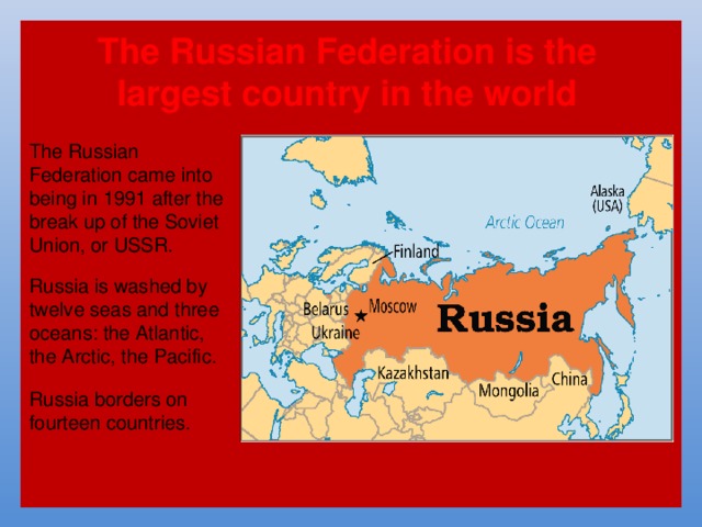 The Russian Federation is the largest country in the world The Russian Federation came into being in 1991 after the break up of the Soviet Union, or USSR. Russia is washed by twelve seas and three oceans: the Atlantic, the Arctic, the Pacific. Russia borders on fourteen countries. 