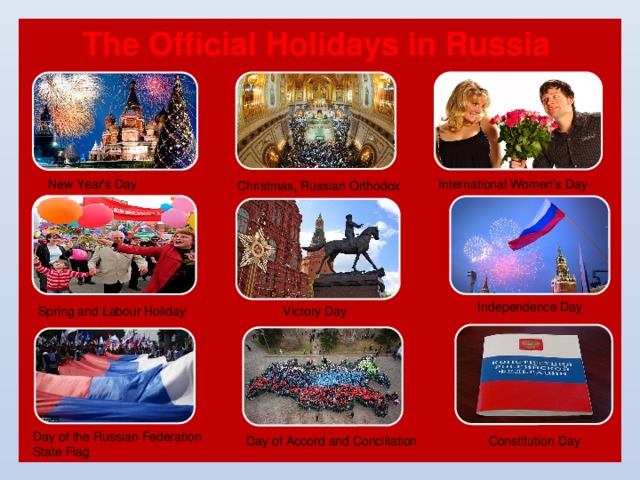The Official Holidays in Russia International Women's Day New Year's Day Christmas, Russian Orthodox Independence Day Spring and Labour Holiday Victory Day Day of the Russian Federation State Flag Day of Accord and Conciliation Constitution Day 11 