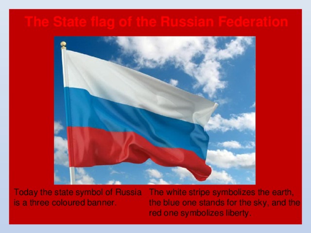 The State flag of the Russian Federation The white stripe symbolizes the earth, the blue one stands for the sky, and the red one symbolizes liberty. Today the state symbol of Russia is a three coloured banner. 