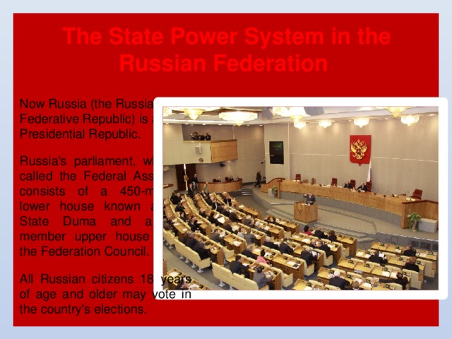 The State Power System in the Russian Federation Now Russia (the Russian Federative Republic) is a Presidential Republic. Russia's parliament, which is called the Federal Assembly, consists of a 450-member lower house known as the State Duma and a 178-member upper house called the Federation Council. All Russian citizens 18 years of age and older may vote in the country's elections. 