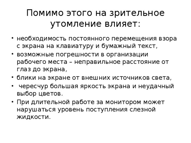 Помимо этого на зрительное утомление влияет: необходимость постоянного перемещения взора с экрана на клавиатуру и бумажный текст, возможные погрешности в организации рабочего места – неправильное расстояние от глаз до экрана, блики на экране от внешних источников света,  чересчур большая яркость экрана и неудачный выбор цветов. При длительной работе за монитором может нарушаться уровень поступления слезной жидкости. 