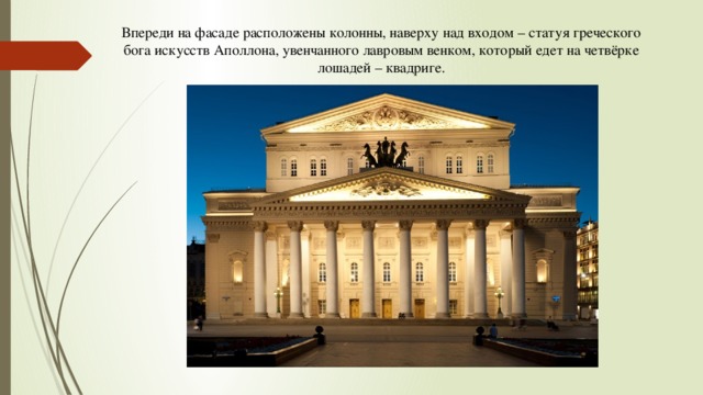 Впереди на фасаде расположены колонны, наверху над входом – статуя греческого бога искусств Аполлона, увенчанного лавровым венком, который едет на четвёрке лошадей – квадриге. 