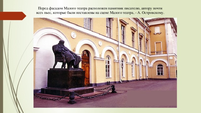 Перед фасадом Малого театра расположен памятник писателю, автору почти всех пьес, которые были поставлены на сцене Малого театра, - А. Островскому. 