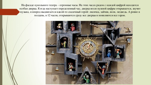 На фасаде кукольного театра – огромные часы. На этих часах рядом с каждой цифрой находится особая дверца. Когда наступает определенный час, дверца возле нужной цифры открывается, звучит музыка, и вперед выдвигается какой-то сказочный герой: лисичка, зайчик, волк, медведь. А ровно в полдень, в 12 часов, открываются сразу все дверцы и появляются все герои. 